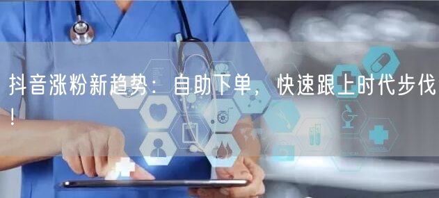 抖音涨粉新趋势：自助下单，快速跟上时代步伐！