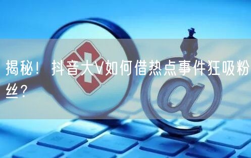 揭秘！抖音大V如何借热点事件狂吸粉丝？