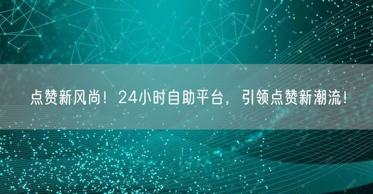 点赞新风尚！24小时自助平台，引领点赞新潮流！