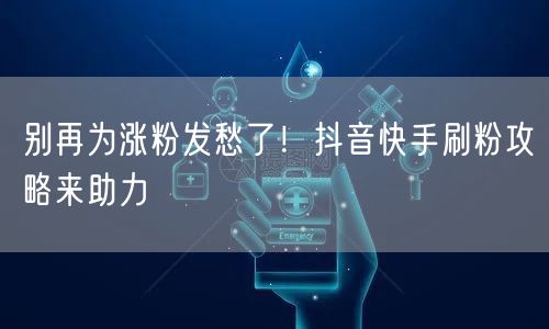 别再为涨粉发愁了！抖音快手刷粉攻略来助力
