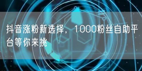 抖音涨粉新选择，1000粉丝自助平台等你来挑