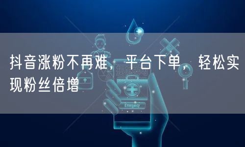 抖音涨粉不再难，平台下单，轻松实现粉丝倍增