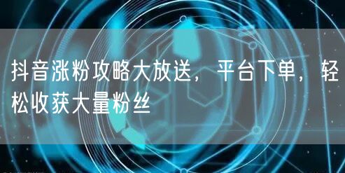 抖音涨粉攻略大放送，平台下单，轻松收获大量粉丝