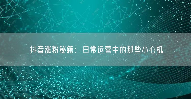 抖音涨粉秘籍：日常运营中的那些小心机
