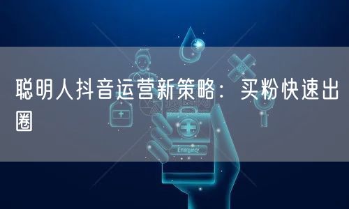 聪明人抖音运营新策略：买粉快速出圈