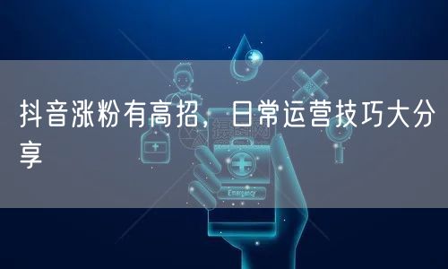 抖音涨粉有高招，日常运营技巧大分享