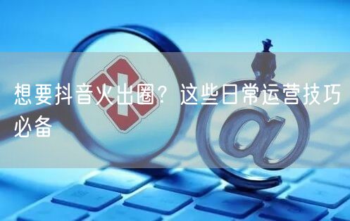 想要抖音火出圈？这些日常运营技巧必备