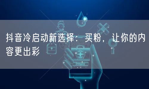 抖音冷启动新选择：买粉，让你的内容更出彩