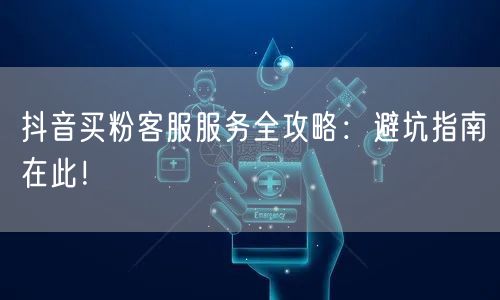 抖音买粉客服服务全攻略：避坑指南在此！