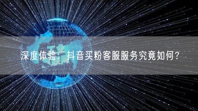 深度体验：抖音买粉客服服务究竟如何？
