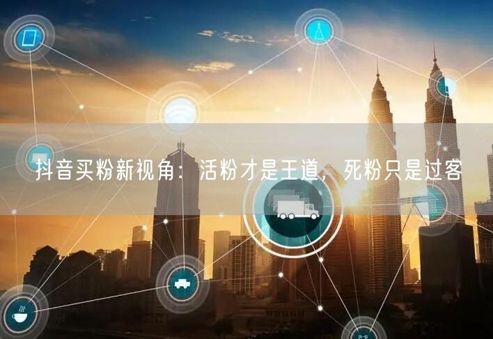 抖音买粉新视角：活粉才是王道，死粉只是过客