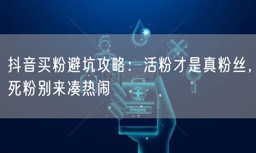 抖音买粉避坑攻略：活粉才是真粉丝，死粉别来凑热闹