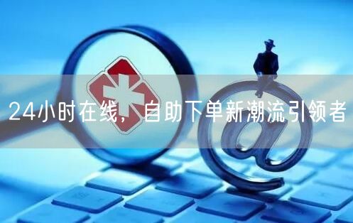 24小时在线，自助下单新潮流引领者