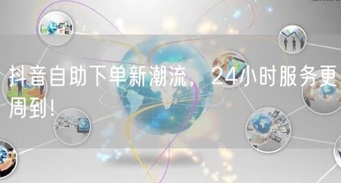 抖音自助下单新潮流，24小时服务更周到！