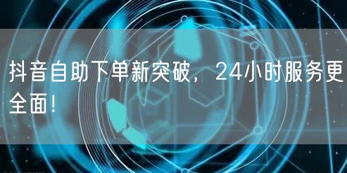 抖音自助下单新突破，24小时服务更全面！