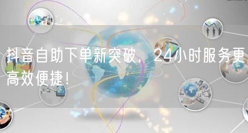 抖音自助下单新突破，24小时服务更高效便捷！