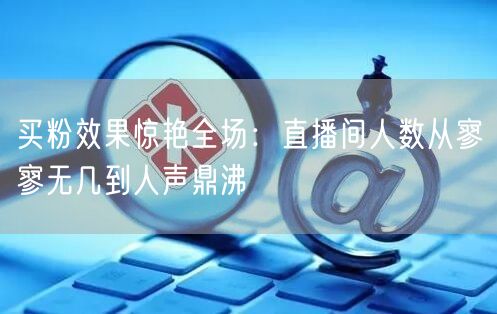 买粉效果惊艳全场：直播间人数从寥寥无几到人声鼎沸