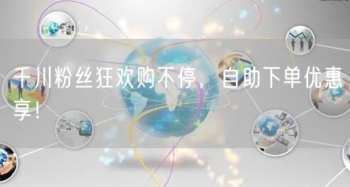 千川粉丝狂欢购不停，自助下单优惠享！
