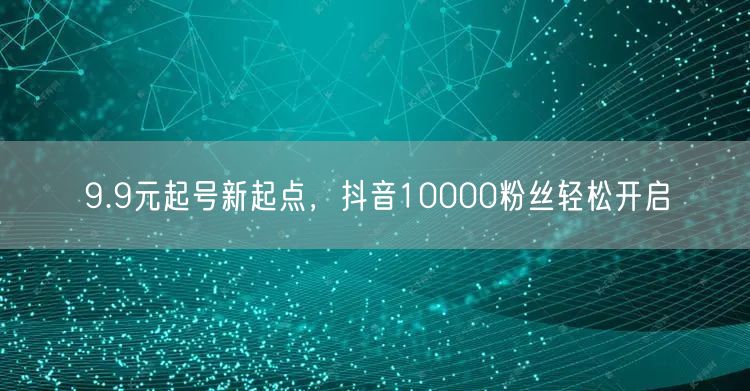 9.9元起号新起点，抖音10000粉丝轻松开启