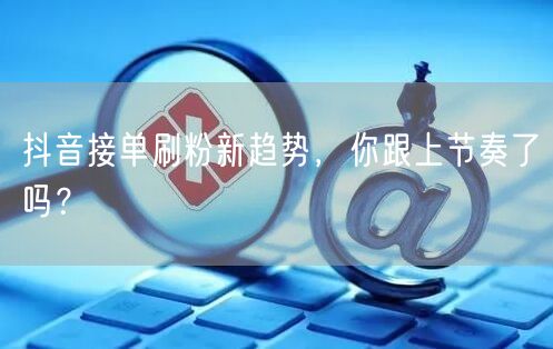 抖音接单刷粉新趋势，你跟上节奏了吗？