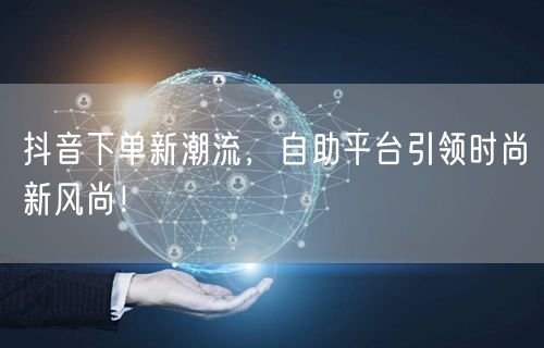 抖音下单新潮流，自助平台引领时尚新风尚！