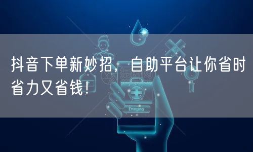 抖音下单新妙招，自助平台让你省时省力又省钱！