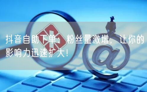 抖音自助下单：粉丝量激增，让你的影响力迅速扩大！