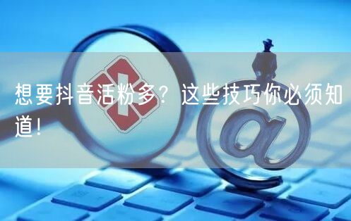 想要抖音活粉多？这些技巧你必须知道！