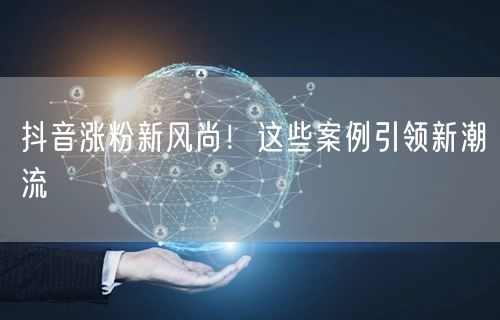 抖音涨粉新风尚！这些案例引领新潮流