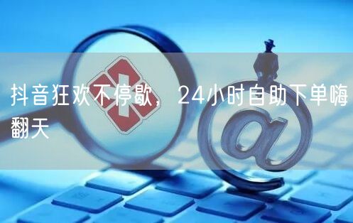 抖音狂欢不停歇，24小时自助下单嗨翻天