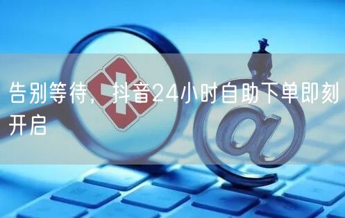 告别等待，抖音24小时自助下单即刻开启