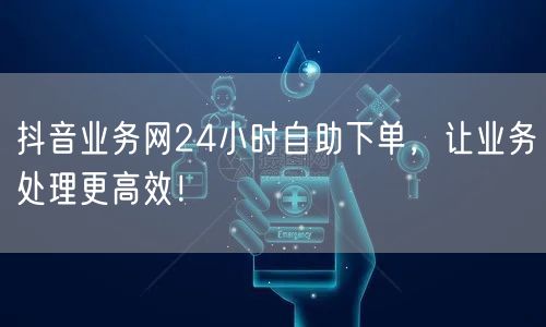 抖音业务网24小时自助下单，让业务处理更高效！