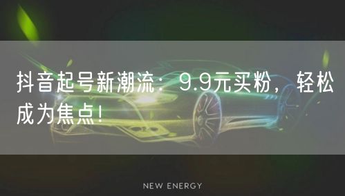 抖音起号新潮流：9.9元买粉，轻松成为焦点！