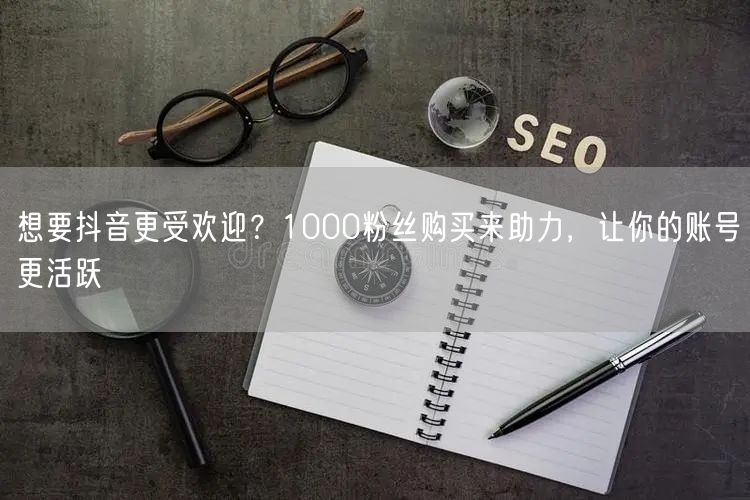 想要抖音更受欢迎？1000粉丝购买来助力，让你的账号更活跃