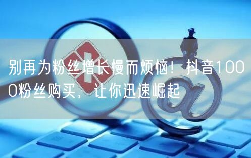 别再为粉丝增长慢而烦恼！抖音1000粉丝购买，让你迅速崛起