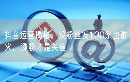 抖音运营揭秘：没粉丝发100条也难火，涨粉才是关键