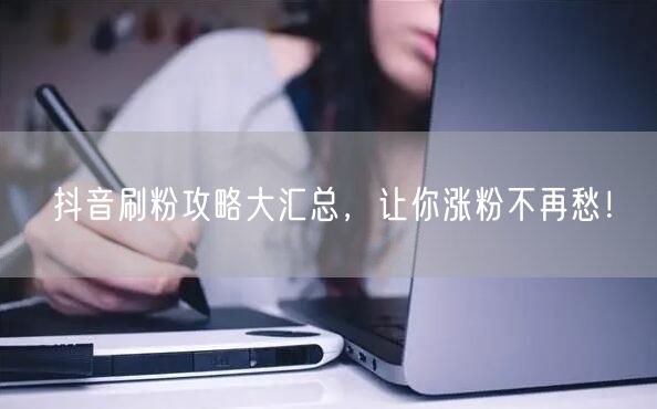 抖音刷粉攻略大汇总，让你涨粉不再愁！