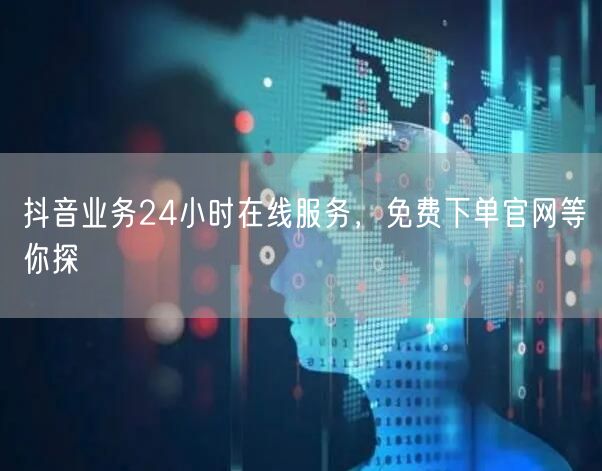 抖音业务24小时在线服务，免费下单官网等你探