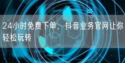 24小时免费下单，抖音业务官网让你轻松玩转
