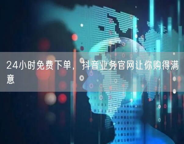 24小时免费下单，抖音业务官网让你购得满意