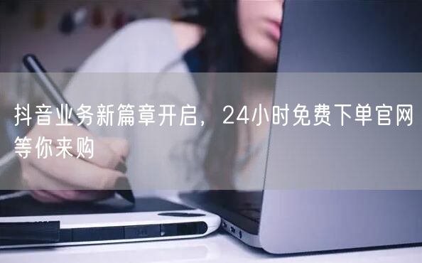 抖音业务新篇章开启，24小时免费下单官网等你来购