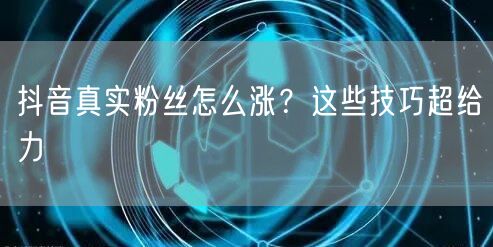 抖音真实粉丝怎么涨？这些技巧超给力