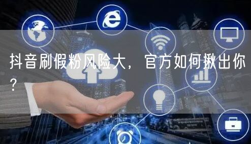 抖音刷假粉风险大，官方如何揪出你？