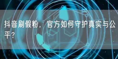 抖音刷假粉，官方如何守护真实与公平？
