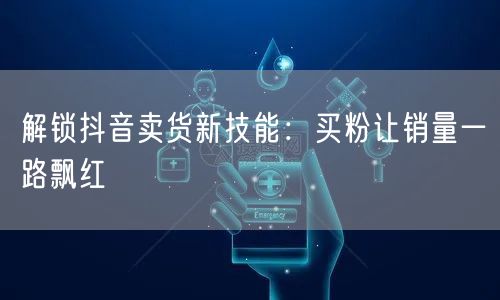 解锁抖音卖货新技能：买粉让销量一路飘红