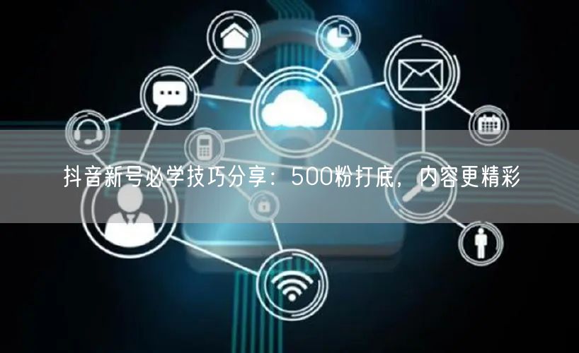 抖音新号必学技巧分享：500粉打底，内容更精彩