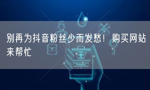 别再为抖音粉丝少而发愁！购买网站来帮忙
